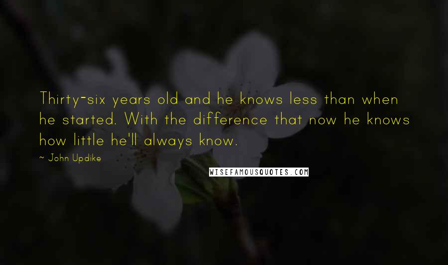 John Updike Quotes: Thirty-six years old and he knows less than when he started. With the difference that now he knows how little he'll always know.