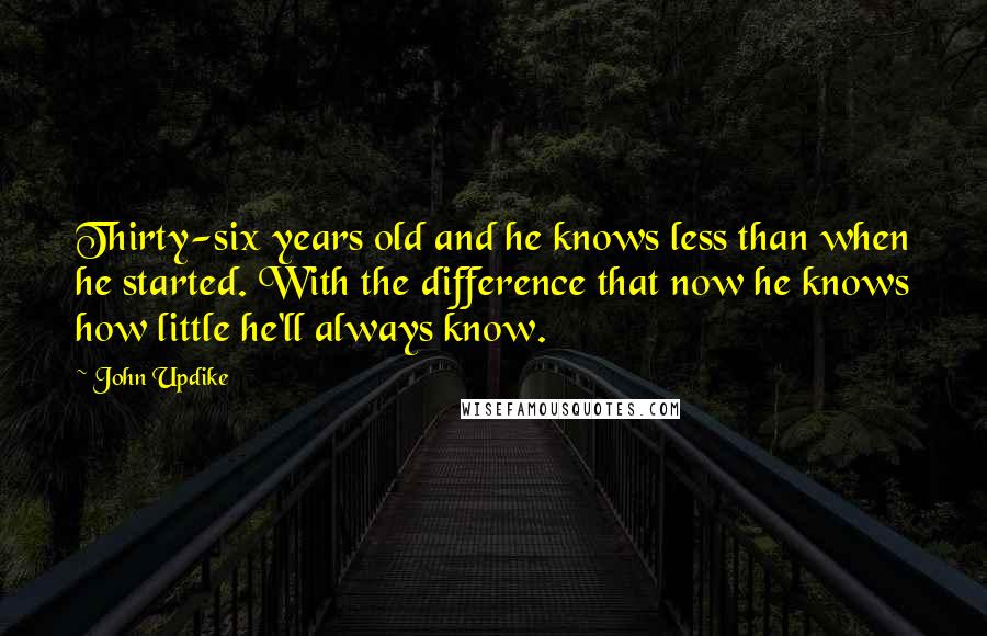 John Updike Quotes: Thirty-six years old and he knows less than when he started. With the difference that now he knows how little he'll always know.