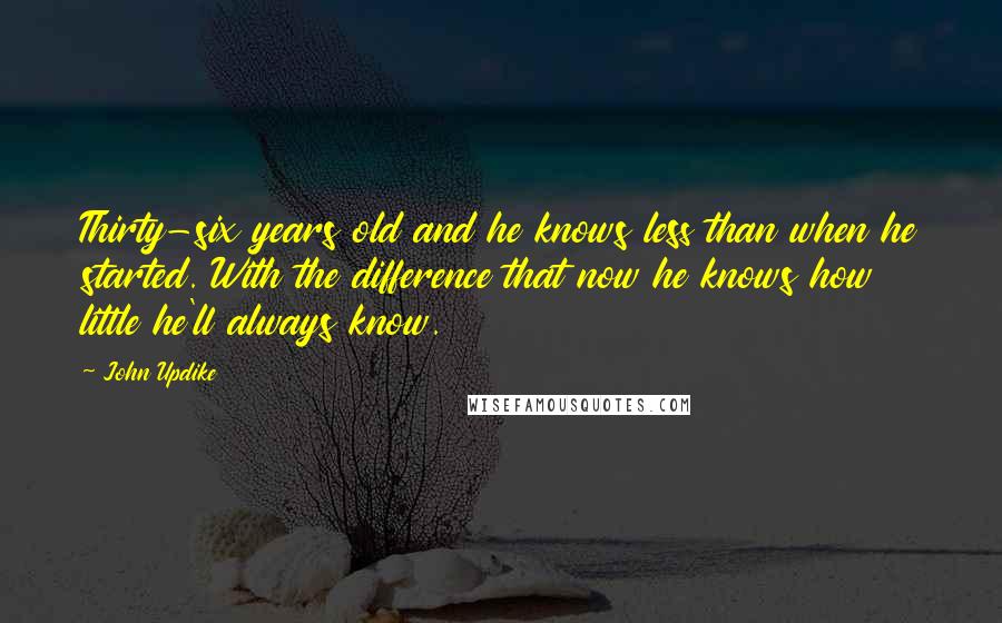 John Updike Quotes: Thirty-six years old and he knows less than when he started. With the difference that now he knows how little he'll always know.