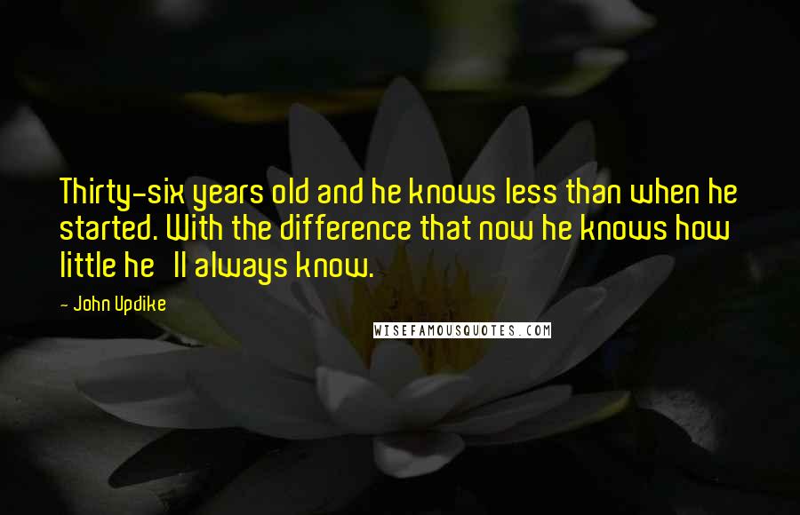 John Updike Quotes: Thirty-six years old and he knows less than when he started. With the difference that now he knows how little he'll always know.