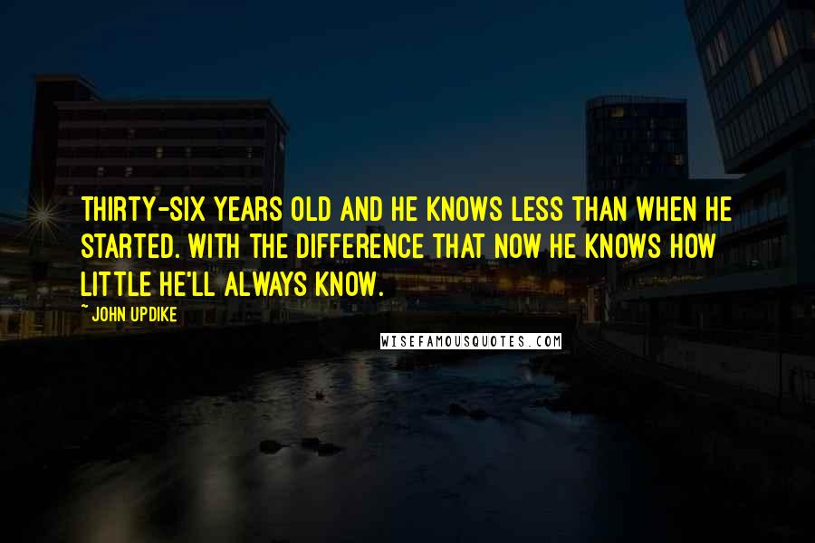 John Updike Quotes: Thirty-six years old and he knows less than when he started. With the difference that now he knows how little he'll always know.