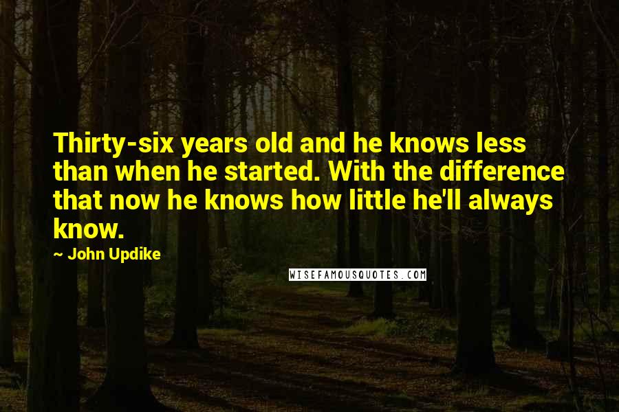 John Updike Quotes: Thirty-six years old and he knows less than when he started. With the difference that now he knows how little he'll always know.