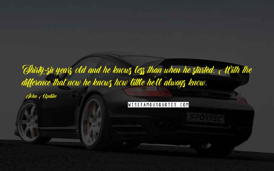 John Updike Quotes: Thirty-six years old and he knows less than when he started. With the difference that now he knows how little he'll always know.