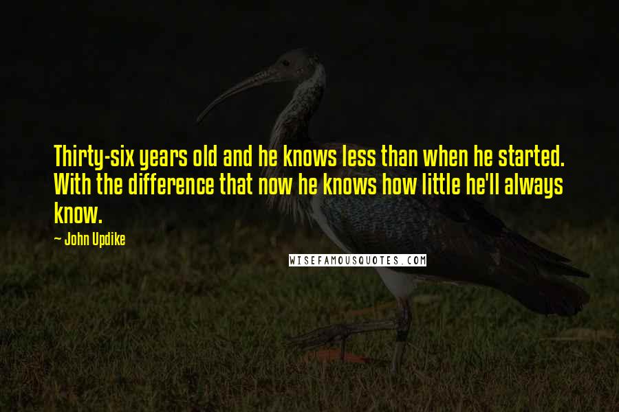 John Updike Quotes: Thirty-six years old and he knows less than when he started. With the difference that now he knows how little he'll always know.