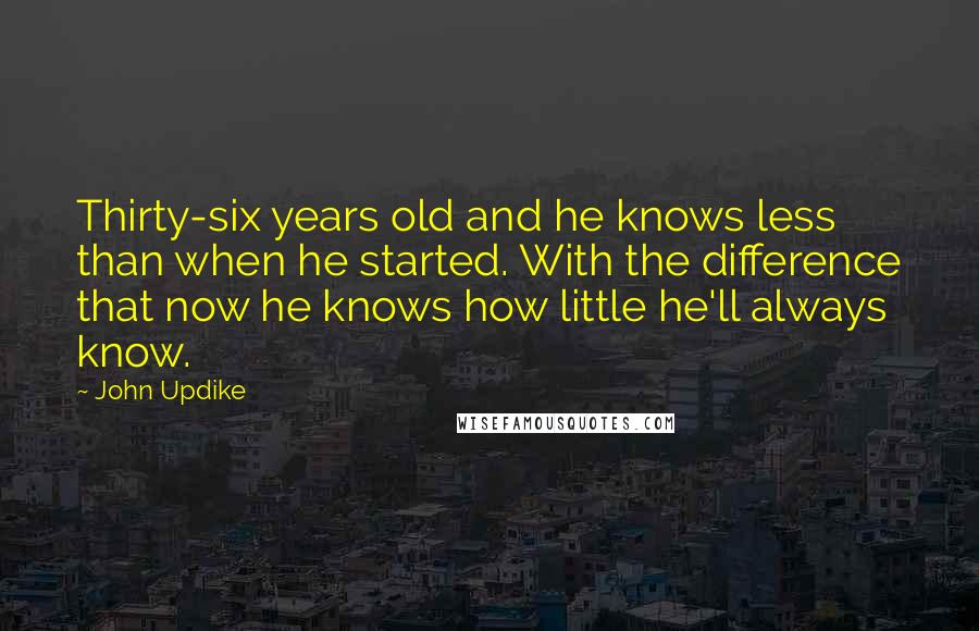 John Updike Quotes: Thirty-six years old and he knows less than when he started. With the difference that now he knows how little he'll always know.