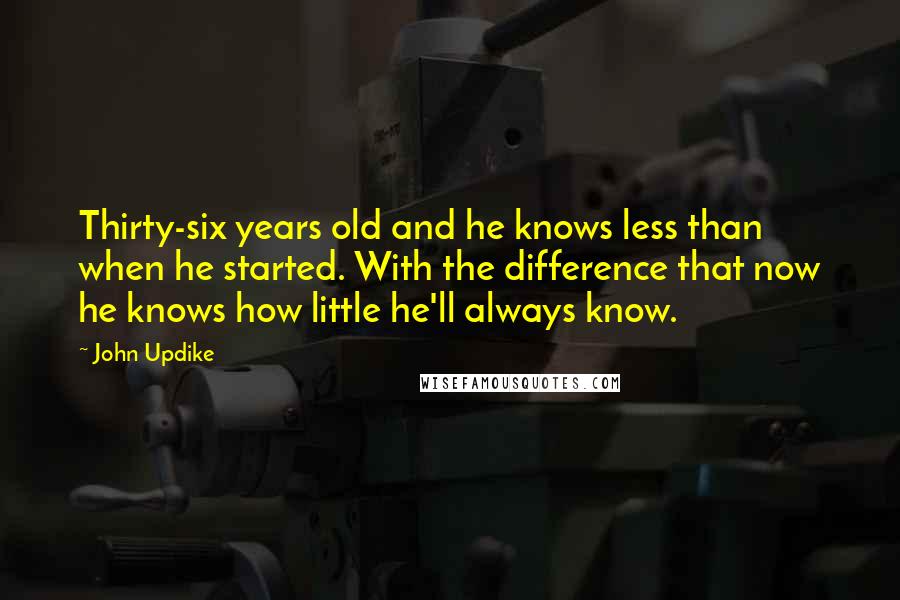 John Updike Quotes: Thirty-six years old and he knows less than when he started. With the difference that now he knows how little he'll always know.