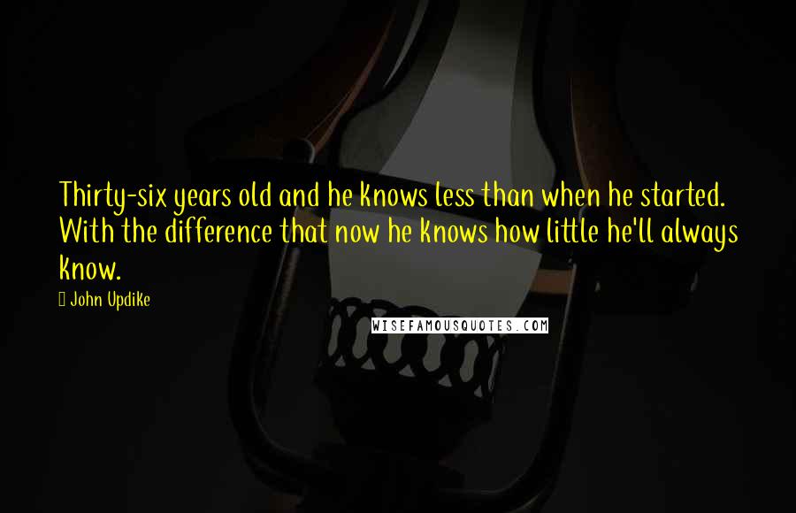 John Updike Quotes: Thirty-six years old and he knows less than when he started. With the difference that now he knows how little he'll always know.