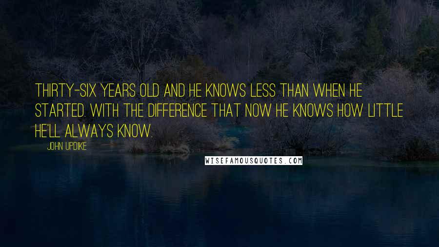 John Updike Quotes: Thirty-six years old and he knows less than when he started. With the difference that now he knows how little he'll always know.