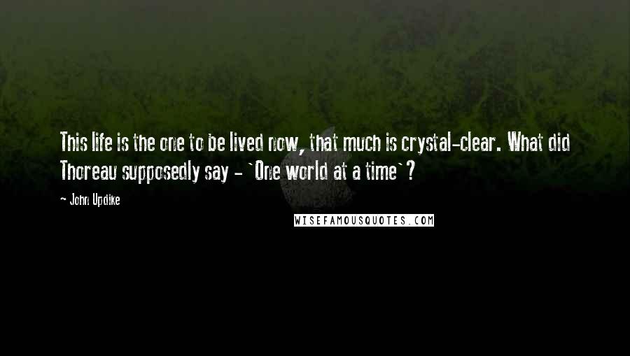 John Updike Quotes: This life is the one to be lived now, that much is crystal-clear. What did Thoreau supposedly say - 'One world at a time'?