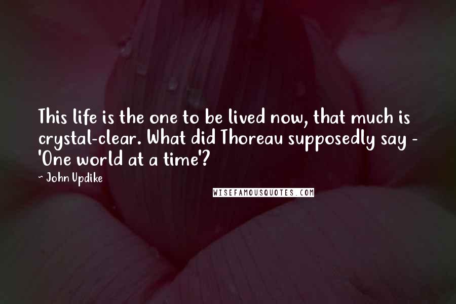 John Updike Quotes: This life is the one to be lived now, that much is crystal-clear. What did Thoreau supposedly say - 'One world at a time'?