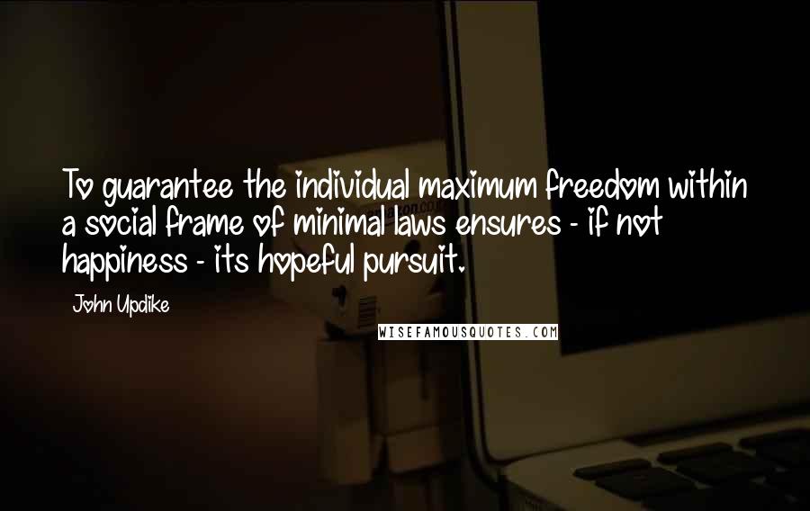 John Updike Quotes: To guarantee the individual maximum freedom within a social frame of minimal laws ensures - if not happiness - its hopeful pursuit.