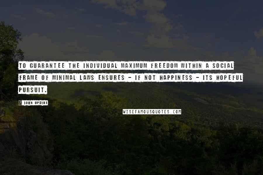 John Updike Quotes: To guarantee the individual maximum freedom within a social frame of minimal laws ensures - if not happiness - its hopeful pursuit.