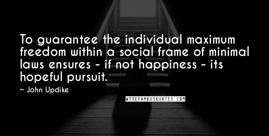 John Updike Quotes: To guarantee the individual maximum freedom within a social frame of minimal laws ensures - if not happiness - its hopeful pursuit.
