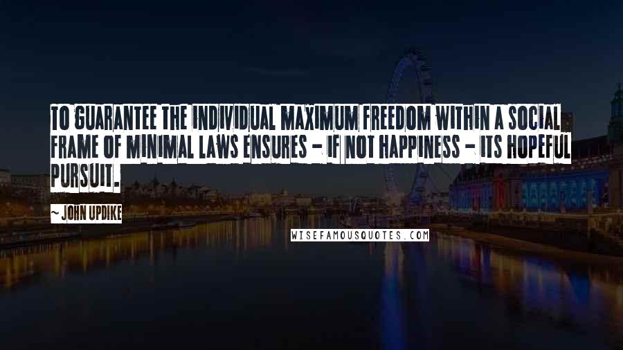 John Updike Quotes: To guarantee the individual maximum freedom within a social frame of minimal laws ensures - if not happiness - its hopeful pursuit.