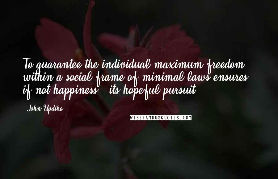 John Updike Quotes: To guarantee the individual maximum freedom within a social frame of minimal laws ensures - if not happiness - its hopeful pursuit.