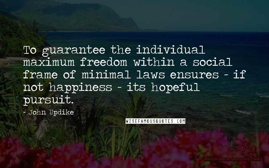 John Updike Quotes: To guarantee the individual maximum freedom within a social frame of minimal laws ensures - if not happiness - its hopeful pursuit.