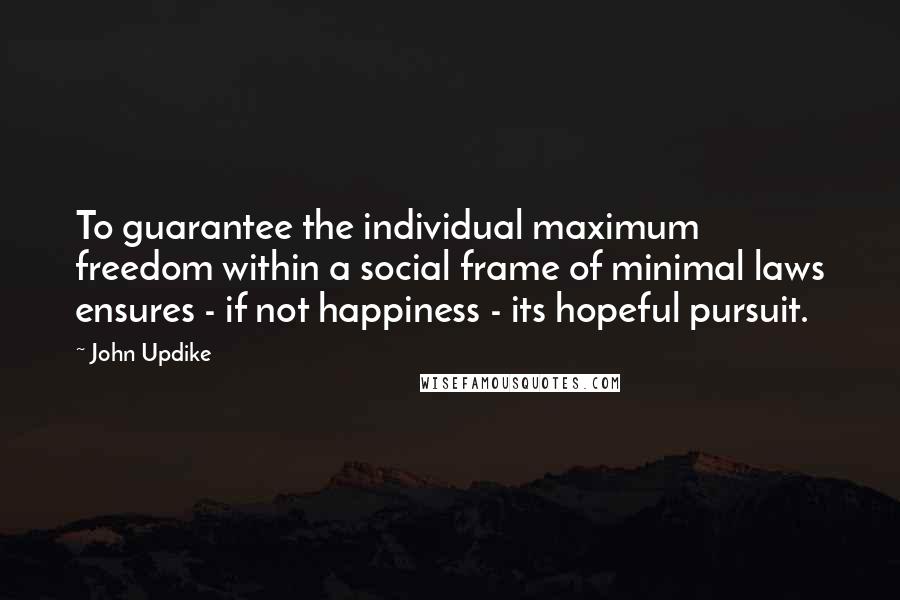 John Updike Quotes: To guarantee the individual maximum freedom within a social frame of minimal laws ensures - if not happiness - its hopeful pursuit.