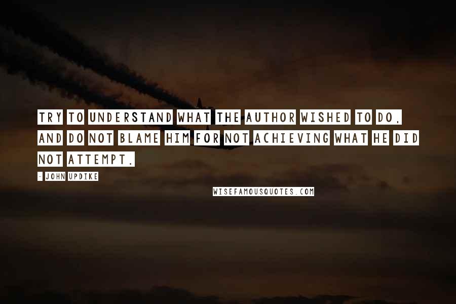 John Updike Quotes: Try to understand what the author wished to do, and do not blame him for not achieving what he did not attempt.