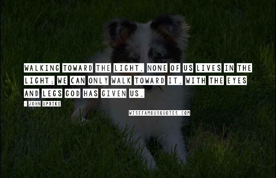 John Updike Quotes: Walking toward the light. None of us lives in the light; we can only walk toward it, with the eyes and legs God has given us.