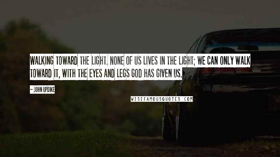 John Updike Quotes: Walking toward the light. None of us lives in the light; we can only walk toward it, with the eyes and legs God has given us.