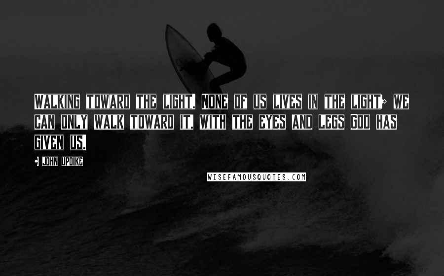 John Updike Quotes: Walking toward the light. None of us lives in the light; we can only walk toward it, with the eyes and legs God has given us.