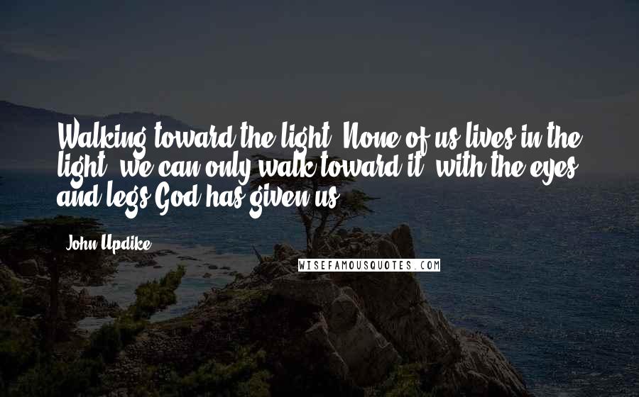 John Updike Quotes: Walking toward the light. None of us lives in the light; we can only walk toward it, with the eyes and legs God has given us.