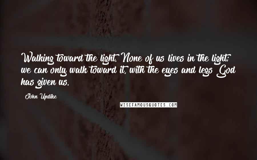 John Updike Quotes: Walking toward the light. None of us lives in the light; we can only walk toward it, with the eyes and legs God has given us.