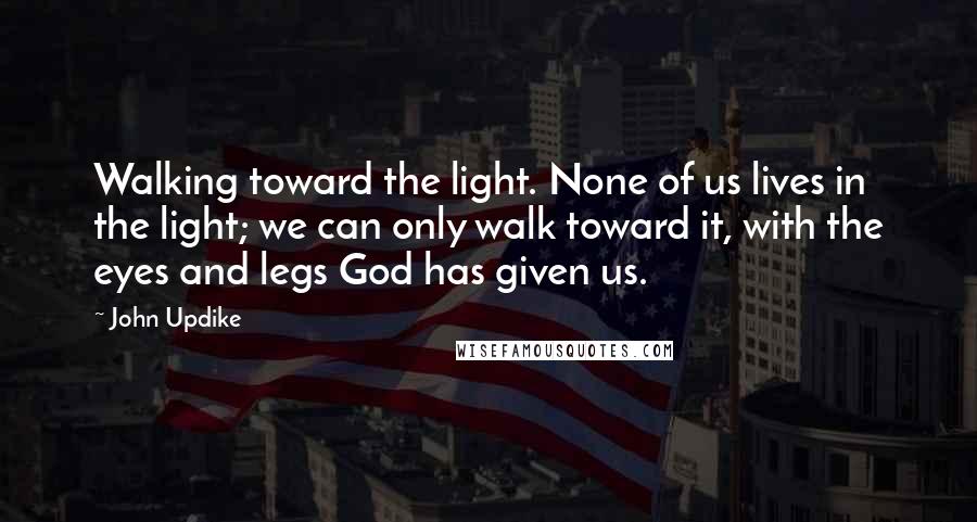 John Updike Quotes: Walking toward the light. None of us lives in the light; we can only walk toward it, with the eyes and legs God has given us.