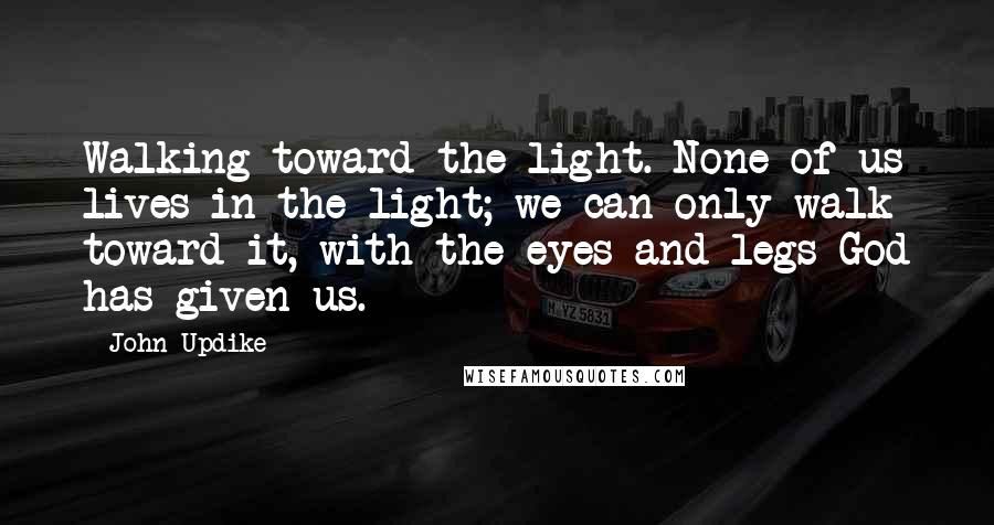 John Updike Quotes: Walking toward the light. None of us lives in the light; we can only walk toward it, with the eyes and legs God has given us.