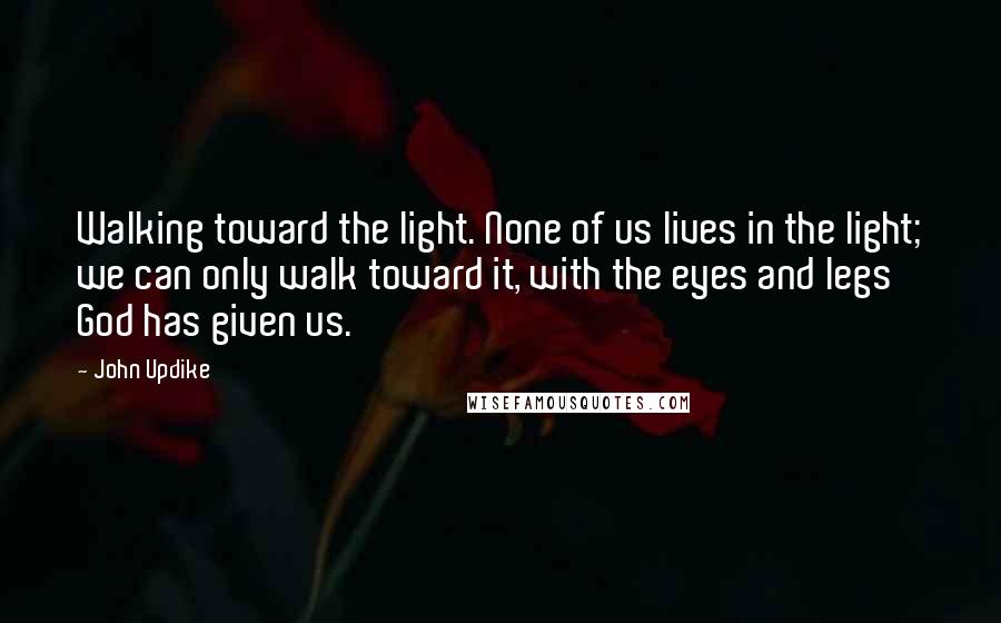 John Updike Quotes: Walking toward the light. None of us lives in the light; we can only walk toward it, with the eyes and legs God has given us.