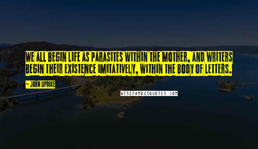 John Updike Quotes: We all begin life as parasites within the mother, and writers begin their existence imitatively, within the body of letters.