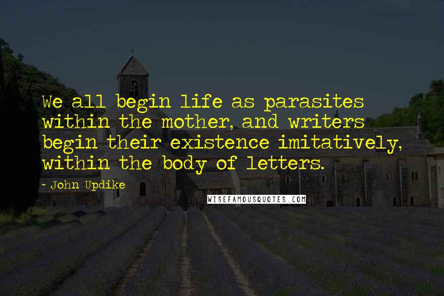 John Updike Quotes: We all begin life as parasites within the mother, and writers begin their existence imitatively, within the body of letters.