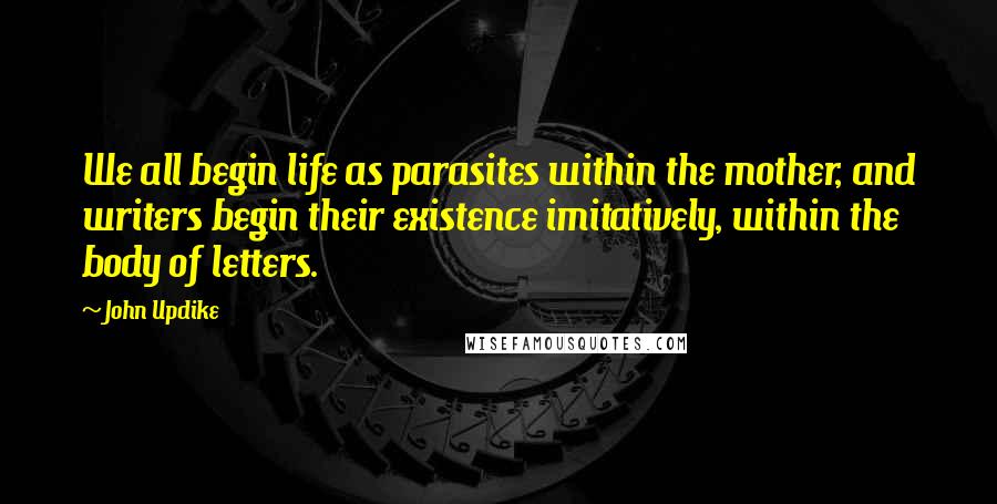 John Updike Quotes: We all begin life as parasites within the mother, and writers begin their existence imitatively, within the body of letters.