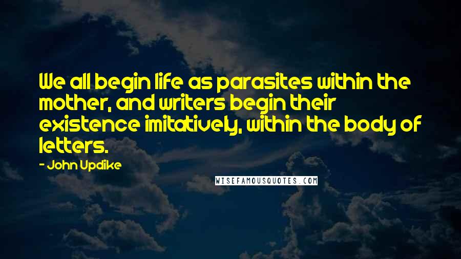 John Updike Quotes: We all begin life as parasites within the mother, and writers begin their existence imitatively, within the body of letters.