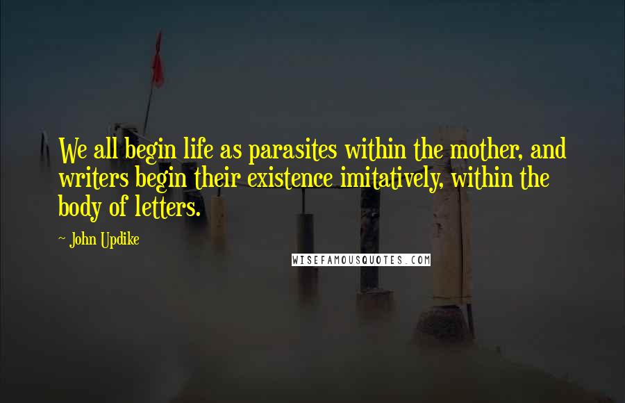 John Updike Quotes: We all begin life as parasites within the mother, and writers begin their existence imitatively, within the body of letters.