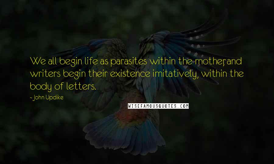 John Updike Quotes: We all begin life as parasites within the mother, and writers begin their existence imitatively, within the body of letters.