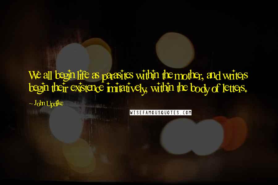 John Updike Quotes: We all begin life as parasites within the mother, and writers begin their existence imitatively, within the body of letters.