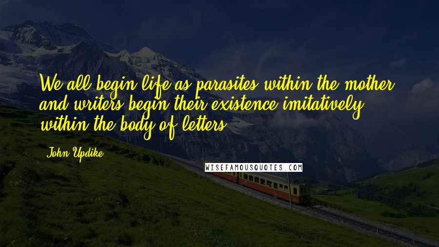 John Updike Quotes: We all begin life as parasites within the mother, and writers begin their existence imitatively, within the body of letters.