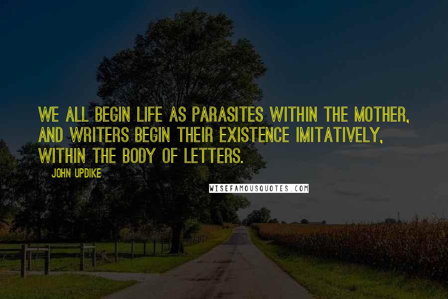 John Updike Quotes: We all begin life as parasites within the mother, and writers begin their existence imitatively, within the body of letters.