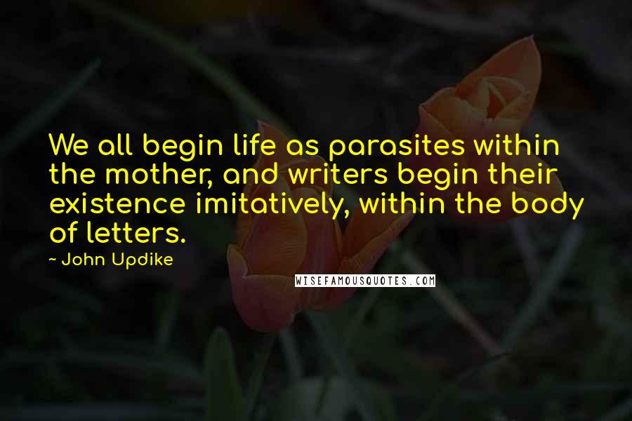 John Updike Quotes: We all begin life as parasites within the mother, and writers begin their existence imitatively, within the body of letters.