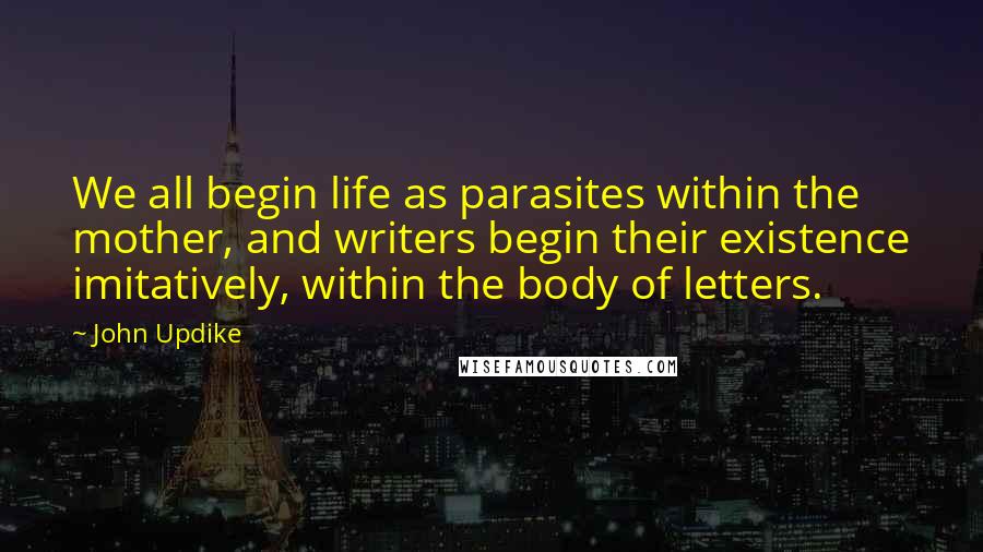 John Updike Quotes: We all begin life as parasites within the mother, and writers begin their existence imitatively, within the body of letters.