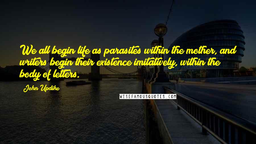 John Updike Quotes: We all begin life as parasites within the mother, and writers begin their existence imitatively, within the body of letters.