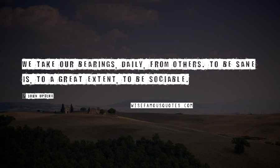 John Updike Quotes: We take our bearings, daily, from others. To be sane is, to a great extent, to be sociable.