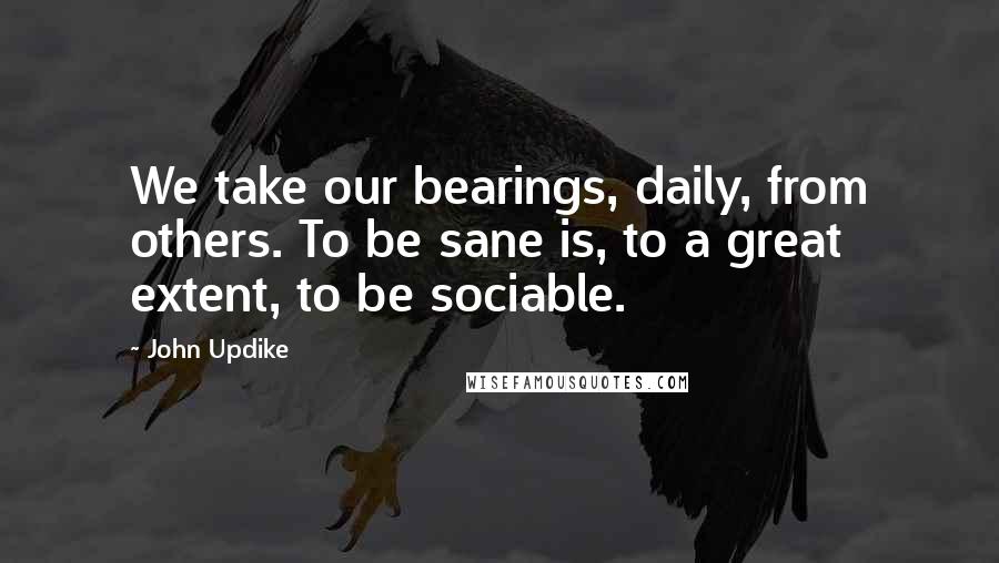 John Updike Quotes: We take our bearings, daily, from others. To be sane is, to a great extent, to be sociable.