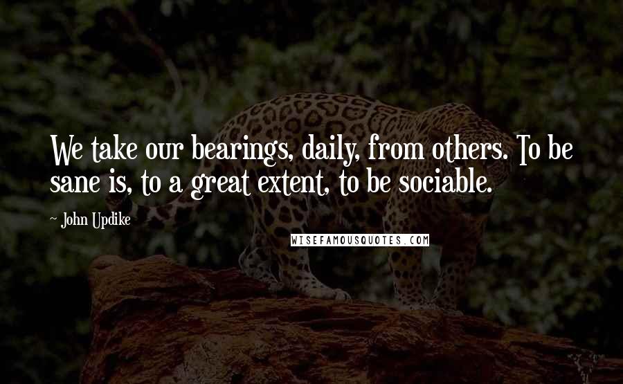 John Updike Quotes: We take our bearings, daily, from others. To be sane is, to a great extent, to be sociable.