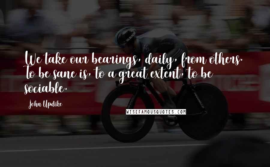 John Updike Quotes: We take our bearings, daily, from others. To be sane is, to a great extent, to be sociable.