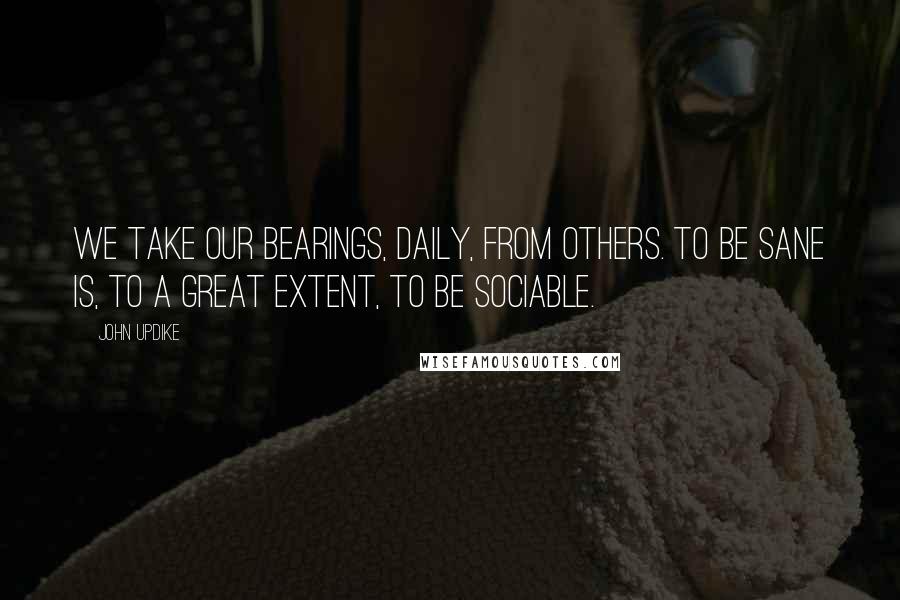 John Updike Quotes: We take our bearings, daily, from others. To be sane is, to a great extent, to be sociable.