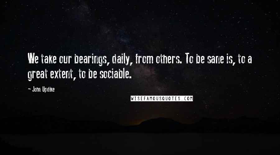 John Updike Quotes: We take our bearings, daily, from others. To be sane is, to a great extent, to be sociable.