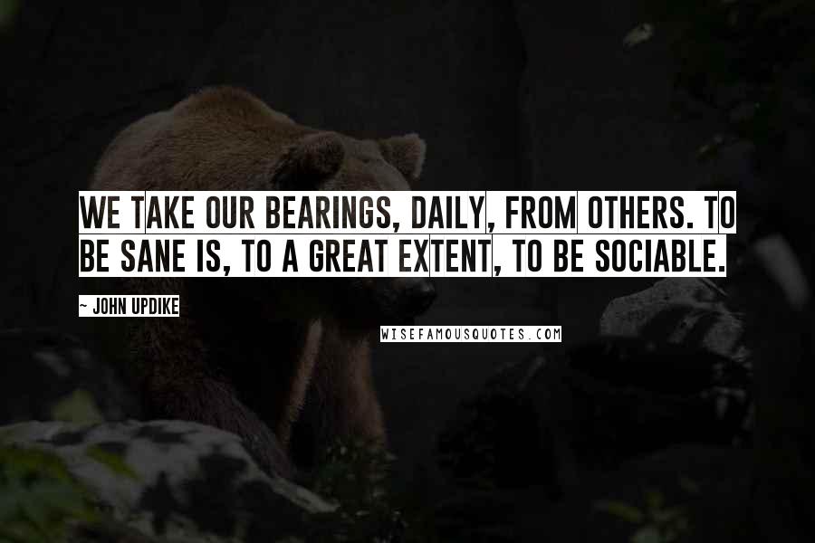 John Updike Quotes: We take our bearings, daily, from others. To be sane is, to a great extent, to be sociable.