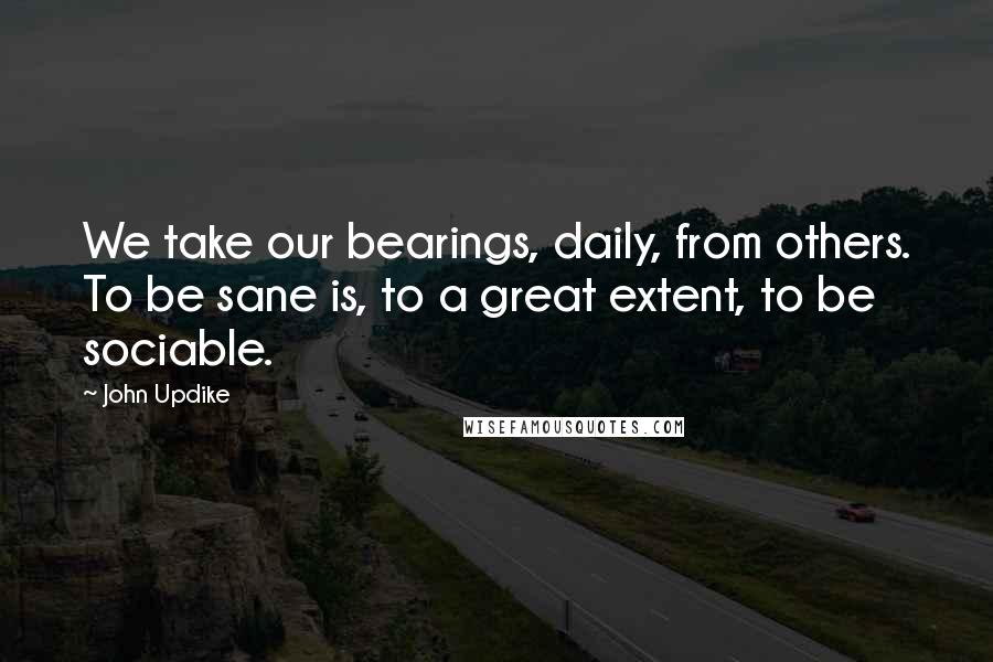 John Updike Quotes: We take our bearings, daily, from others. To be sane is, to a great extent, to be sociable.
